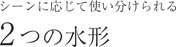 シーンに応じて使い分けられる2つの水形
